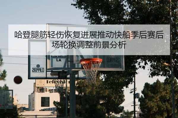 哈登腿筋轻伤恢复进展推动快船季后赛后场轮换调整前景分析