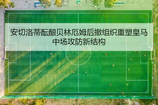 安切洛蒂酝酿贝林厄姆后撤组织重塑皇马中场攻防新结构