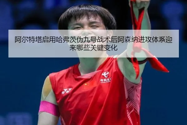 阿尔特塔启用哈弗茨伪九号战术后阿森纳进攻体系迎来哪些关键变化