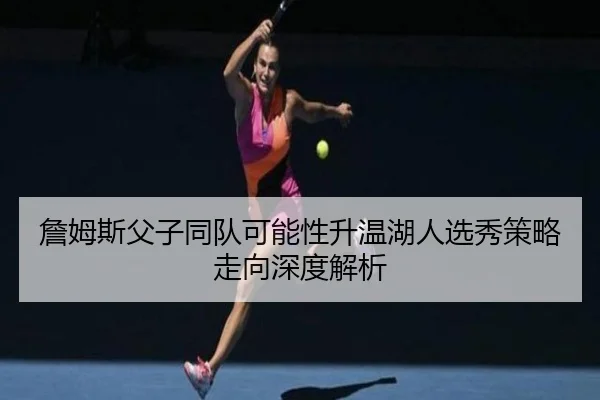 詹姆斯父子同队可能性升温湖人选秀策略走向深度解析