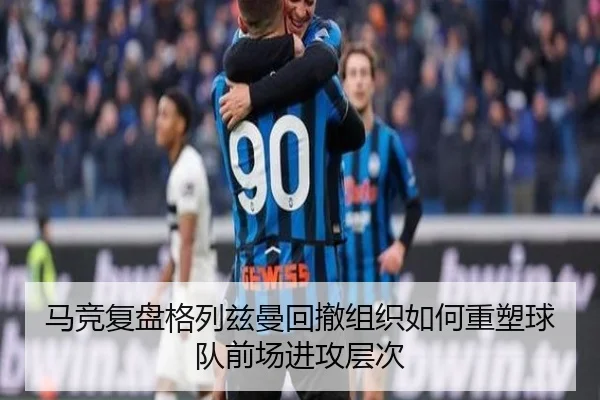 马竞复盘格列兹曼回撤组织如何重塑球队前场进攻层次