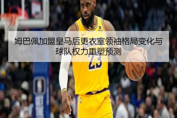 姆巴佩加盟皇马后更衣室领袖格局变化与球队权力重塑预测
