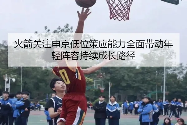 火箭关注申京低位策应能力全面带动年轻阵容持续成长路径