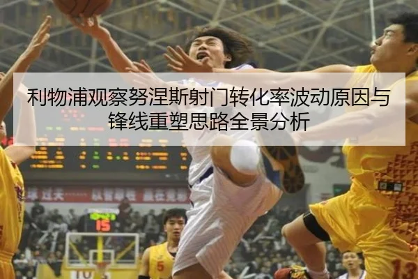 利物浦观察努涅斯射门转化率波动原因与锋线重塑思路全景分析