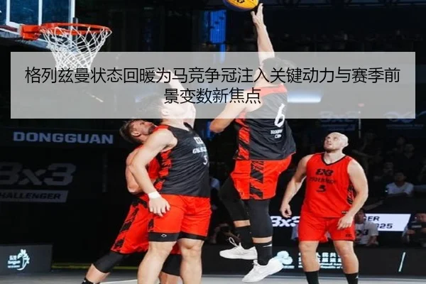 格列兹曼状态回暖为马竞争冠注入关键动力与赛季前景变数新焦点