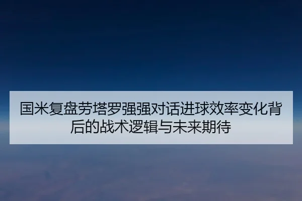 国米复盘劳塔罗强强对话进球效率变化背后的战术逻辑与未来期待