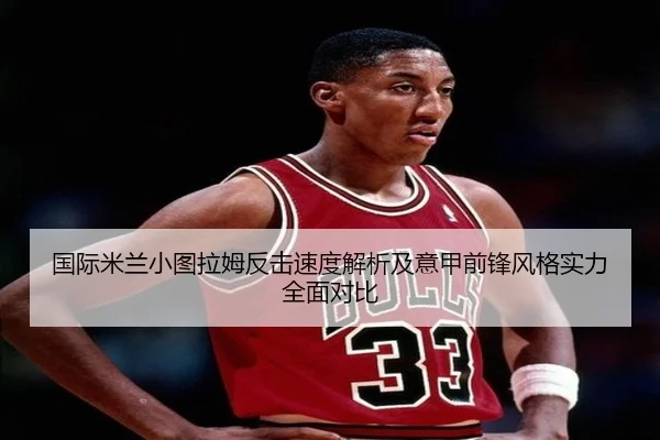 国际米兰小图拉姆反击速度解析及意甲前锋风格实力全面对比