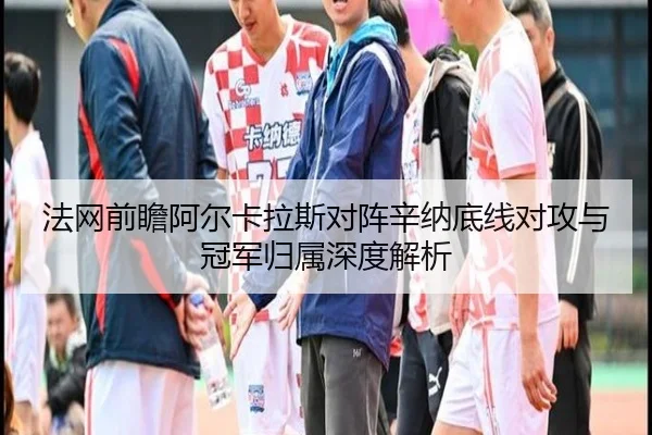 法网前瞻阿尔卡拉斯对阵辛纳底线对攻与冠军归属深度解析