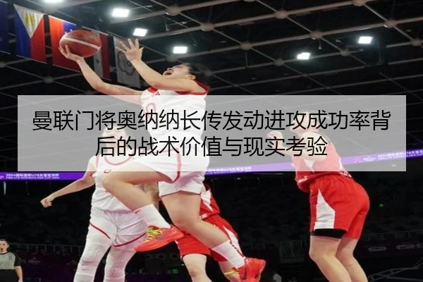 曼联门将奥纳纳长传发动进攻成功率背后的战术价值与现实考验