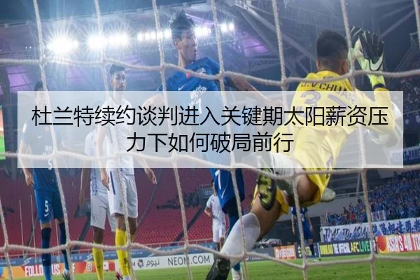 杜兰特续约谈判进入关键期太阳薪资压力下如何破局前行