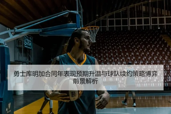 勇士库明加合同年表现预期升温与球队续约策略博弈前景解析
