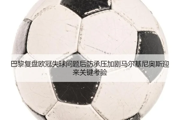巴黎复盘欧冠失球问题后防承压加剧马尔基尼奥斯迎来关键考验